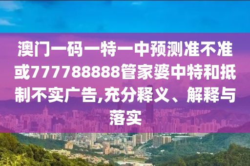 澳門一碼一特一中預(yù)測(cè)準(zhǔn)不準(zhǔn)或777788888管家婆中特和抵制不實(shí)廣告,充分釋義、解釋與落實(shí)