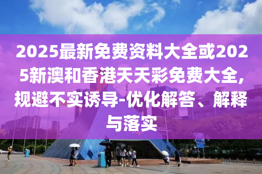 2025最新免費(fèi)資料大全或2025新澳和香港天天彩免費(fèi)大全,規(guī)避不實(shí)誘導(dǎo)-優(yōu)化解答、解釋與落實(shí)