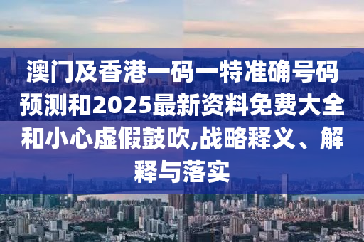 澳門及香港一碼一特準(zhǔn)確號碼預(yù)測和2025最新資料免費(fèi)大全和小心虛假鼓吹,戰(zhàn)略釋義、解釋與落實