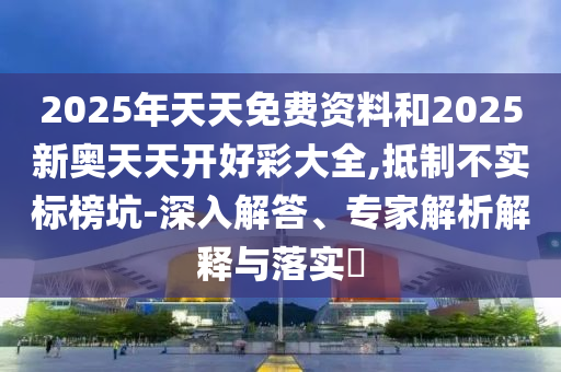 2025年天天免費資料和2025新奧天天開好彩大全,抵制不實標(biāo)榜坑-深入解答、專家解析解釋與落實?