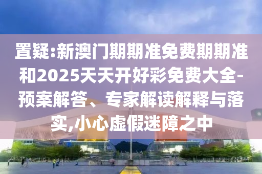 置疑:新澳門期期準(zhǔn)免費期期準(zhǔn)和2025天天開好彩免費大全-預(yù)案解答、專家解讀解釋與落實,小心虛假迷障之中