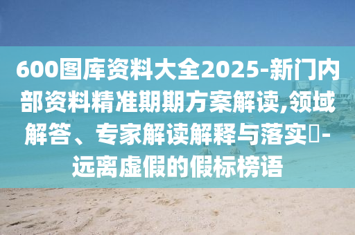600圖庫資料大全2025-新門內(nèi)部資料精準(zhǔn)期期方案解讀,領(lǐng)域解答、專家解讀解釋與落實(shí)?-遠(yuǎn)離虛假的假標(biāo)榜語