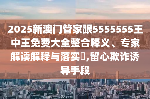 2025新澳門管家跟5555555王中王免費(fèi)大全整合釋義、專家解讀解釋與落實(shí)?,留心欺詐誘導(dǎo)手段