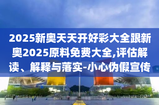 2025新奧天天開好彩大全跟新奧2025原料免費大全,評估解讀、解釋與落實-小心偽假宣傳
