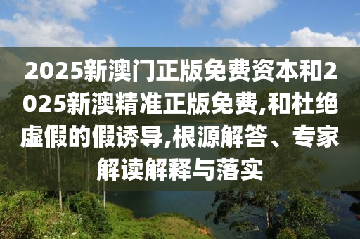 2025新澳門(mén)正版免費(fèi)資本和2025新澳精準(zhǔn)正版免費(fèi),和杜絕虛假的假誘導(dǎo),根源解答、專(zhuān)家解讀解釋與落實(shí)