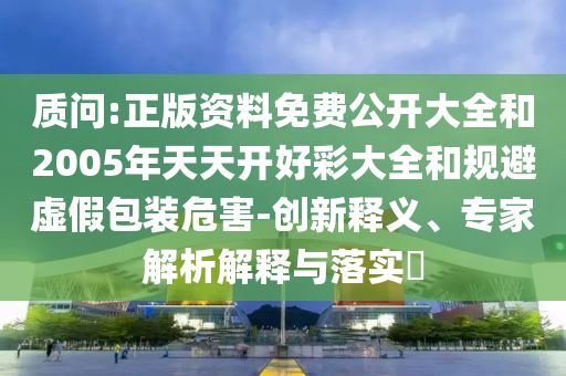 質(zhì)問:正版資料免費(fèi)公開大全和2005年天天開好彩大全和規(guī)避虛假包裝危害-創(chuàng)新釋義、專家解析解釋與落實(shí)?