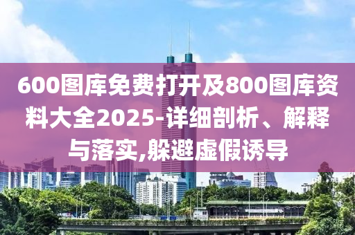 600圖庫(kù)免費(fèi)打開(kāi)及800圖庫(kù)資料大全2025-詳細(xì)剖析、解釋與落實(shí),躲避虛假誘導(dǎo)
