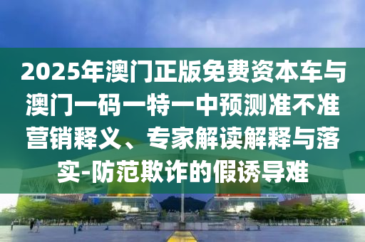 2025年澳門正版免費(fèi)資本車與澳門一碼一特一中預(yù)測(cè)準(zhǔn)不準(zhǔn)營銷釋義、專家解讀解釋與落實(shí)-防范欺詐的假誘導(dǎo)難