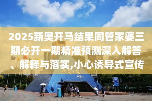 2025新奧開馬結(jié)果同管家婆三期必開一期精準(zhǔn)預(yù)測深入解答、解釋與落實(shí),小心誘導(dǎo)式宣傳