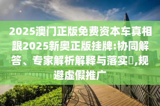 2025澳門正版免費(fèi)資本車真相跟2025新奧正版掛牌:協(xié)同解答、專家解析解釋與落實(shí)?,規(guī)避虛假推廣