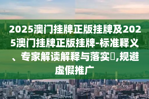 2025澳門掛牌正版掛牌及2025澳門掛牌正版掛牌-標(biāo)準(zhǔn)釋義、專家解讀解釋與落實(shí)?,規(guī)避虛假推廣