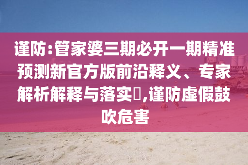 謹(jǐn)防:管家婆三期必開一期精準(zhǔn)預(yù)測(cè)新官方版前沿釋義、專家解析解釋與落實(shí)?,謹(jǐn)防虛假鼓吹危害