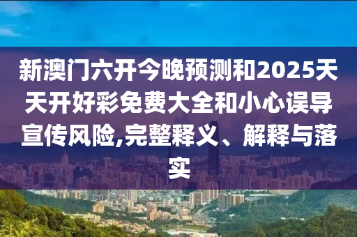 新澳門六開今晚預測和2025天天開好彩免費大全和小心誤導宣傳風險,完整釋義、解釋與落實