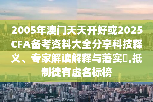 2005年澳門天天開好或2025CFA備考資料大全分享科技釋義、專家解讀解釋與落實(shí)?,抵制徒有虛名標(biāo)榜