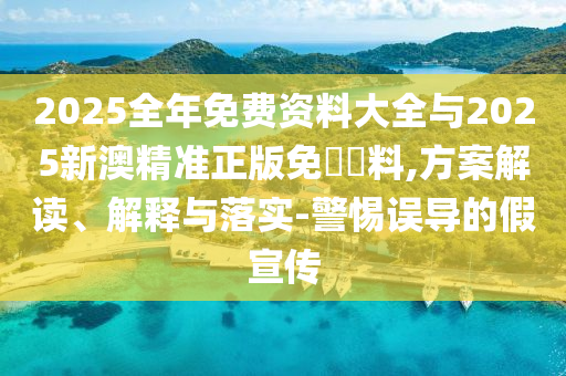 2025全年免費資料大全與2025新澳精準正版免費資料,方案解讀、解釋與落實-警惕誤導的假宣傳