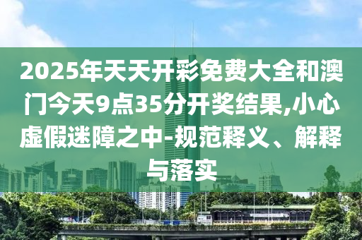 2025年天天開(kāi)彩免費(fèi)大全和澳門今天9點(diǎn)35分開(kāi)獎(jiǎng)結(jié)果,小心虛假迷障之中-規(guī)范釋義、解釋與落實(shí)