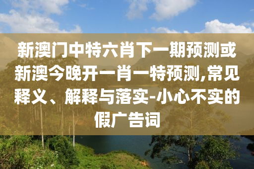 新澳門中特六肖下一期預測或新澳今晚開一肖一特預測,常見釋義、解釋與落實-小心不實的假廣告詞