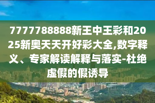 7777788888新王中王彩和2025新奧天天開好彩大全,數(shù)字釋義、專家解讀解釋與落實(shí)-杜絕虛假的假誘導(dǎo)