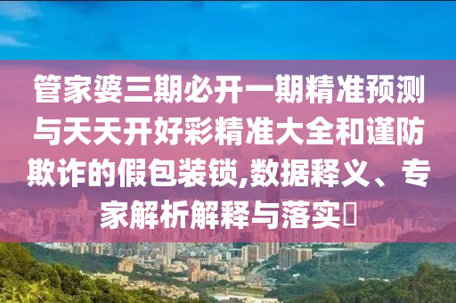 管家婆三期必開(kāi)一期精準(zhǔn)預(yù)測(cè)與天天開(kāi)好彩精準(zhǔn)大全和謹(jǐn)防欺詐的假包裝鎖,數(shù)據(jù)釋義、專(zhuān)家解析解釋與落實(shí)?