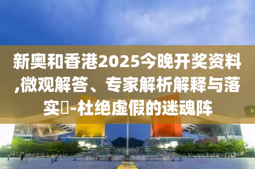 新奧和香港2025今晚開獎(jiǎng)資料,微觀解答、專家解析解釋與落實(shí)?-杜絕虛假的迷魂陣