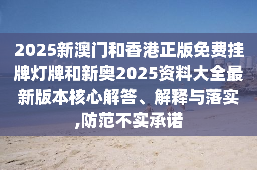 2025新澳門和香港正版免費掛牌燈牌和新奧2025資料大全最新版本核心解答、解釋與落實,防范不實承諾