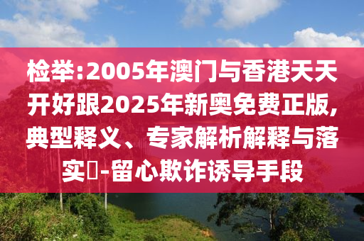 檢舉:2005年澳門與香港天天開(kāi)好跟2025年新奧免費(fèi)正版,典型釋義、專家解析解釋與落實(shí)?-留心欺詐誘導(dǎo)手段