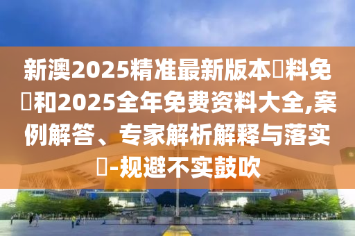 新澳2025精準最新版本資料免費和2025全年免費資料大全,案例解答、專家解析解釋與落實?-規(guī)避不實鼓吹