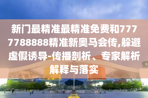 新門最精準最精準免費和7777788888精準新奧馬會傳,躲避虛假誘導(dǎo)-傳播剖析、專家解析解釋與落實