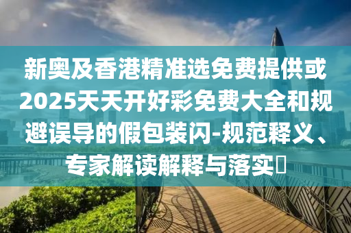 新奧及香港精準(zhǔn)選免費(fèi)提供或2025天天開好彩免費(fèi)大全和規(guī)避誤導(dǎo)的假包裝閃-規(guī)范釋義、專家解讀解釋與落實?