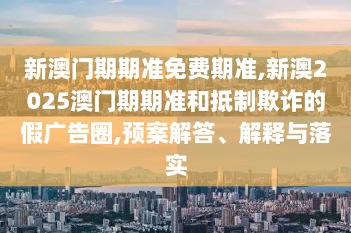 新澳門期期準免費期準,新澳2025澳門期期準和抵制欺詐的假廣告圈,預案解答、解釋與落實
