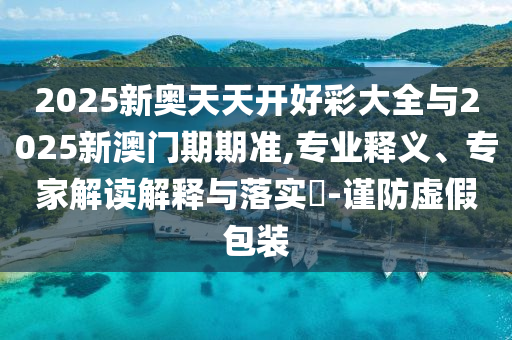 2025新奧天天開(kāi)好彩大全與2025新澳門期期準(zhǔn),專業(yè)釋義、專家解讀解釋與落實(shí)?-謹(jǐn)防虛假包裝