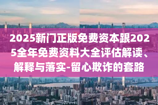 2025新門正版免費資本跟2025全年免費資料大全評估解讀、解釋與落實-留心欺詐的套路