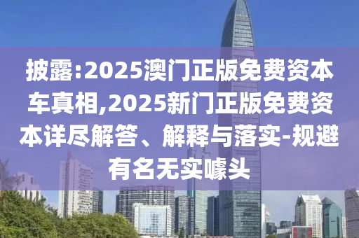 披露:2025澳門正版免費(fèi)資本車真相,2025新門正版免費(fèi)資本詳盡解答、解釋與落實(shí)-規(guī)避有名無實(shí)噱頭