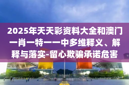 2025年天天彩資料大全和澳門一肖一特一一中多維釋義、解釋與落實-留心欺騙承諾危害