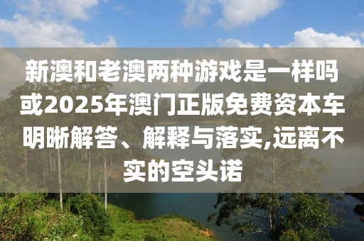 新澳和老澳兩種游戲是一樣嗎或2025年澳門正版免費(fèi)資本車明晰解答、解釋與落實(shí),遠(yuǎn)離不實(shí)的空頭諾