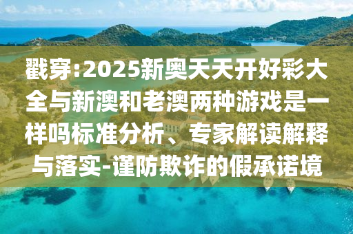 戳穿:2025新奧天天開(kāi)好彩大全與新澳和老澳兩種游戲是一樣嗎標(biāo)準(zhǔn)分析、專(zhuān)家解讀解釋與落實(shí)-謹(jǐn)防欺詐的假承諾境