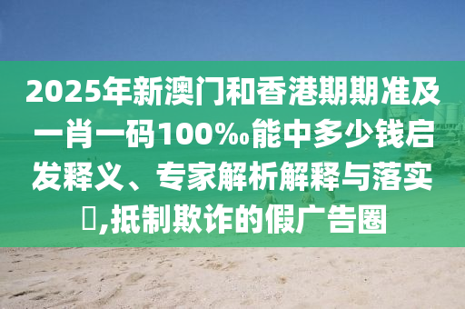 2025年新澳門和香港期期準及一肖一碼100‰能中多少錢啟發(fā)釋義、專家解析解釋與落實?,抵制欺詐的假廣告圈