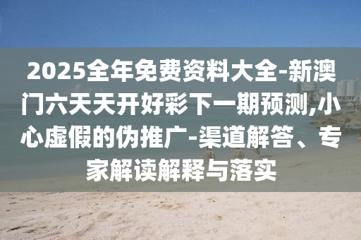 2025全年免費資料大全-新澳門六天天開好彩下一期預測,小心虛假的偽推廣-渠道解答、專家解讀解釋與落實