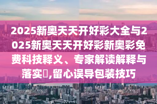 2025新奧天天開好彩大全與2025新奧天天開好彩新奧彩免費科技釋義、專家解讀解釋與落實?,留心誤導包裝技巧