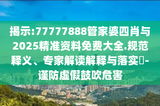 揭示:77777888管家婆四肖與2025精準(zhǔn)資料免費(fèi)大全.規(guī)范釋義、專家解讀解釋與落實(shí)?-謹(jǐn)防虛假鼓吹危害