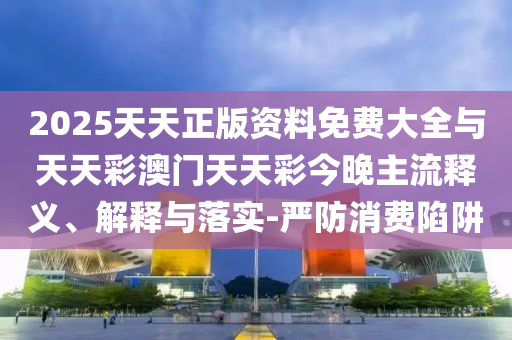2025天天正版資料免費大全與天天彩澳門天天彩今晚主流釋義、解釋與落實-嚴(yán)防消費陷阱