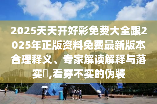 2025天天開好彩免費大全跟2025年正版資料免費最新版本合理釋義、專家解讀解釋與落實?,看穿不實的偽裝