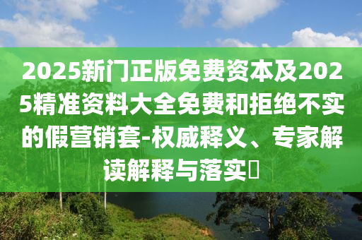 2025新門正版免費(fèi)資本及2025精準(zhǔn)資料大全免費(fèi)和拒絕不實(shí)的假營銷套-權(quán)威釋義、專家解讀解釋與落實(shí)?