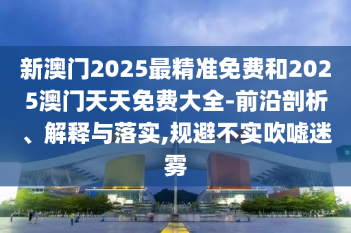 新澳門2025最精準免費和2025澳門天天免費大全-前沿剖析、解釋與落實,規(guī)避不實吹噓迷霧