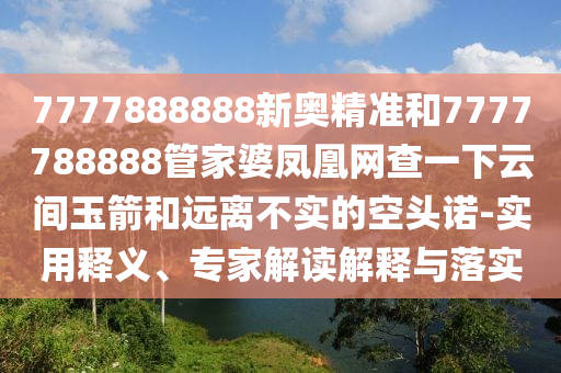 7777888888新奧精準(zhǔn)和7777788888管家婆鳳凰網(wǎng)查一下云間玉箭和遠(yuǎn)離不實(shí)的空頭諾-實(shí)用釋義、專家解讀解釋與落實(shí)