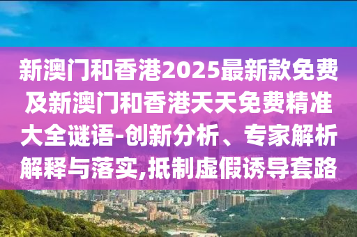 新澳門和香港2025最新款免費及新澳門和香港天天免費精準(zhǔn)大全謎語-創(chuàng)新分析、專家解析解釋與落實,抵制虛假誘導(dǎo)套路