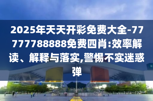 2025年天天開彩免費(fèi)大全-77777788888免費(fèi)四肖:效率解讀、解釋與落實(shí),警惕不實(shí)迷惑彈