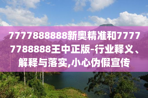 7777888888新奧精準(zhǔn)和77777788888王中正版-行業(yè)釋義、解釋與落實(shí),小心偽假宣傳