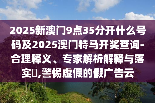 2025新澳門9點(diǎn)35分開什么號碼及2025澳門特馬開獎查詢-合理釋義、專家解析解釋與落實(shí)?,警惕虛假的假廣告云