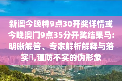 新澳今晚特9點30開獎詳情或今晚澳門9點35分開獎結(jié)果馬:明晰解答、專家解析解釋與落實?,謹(jǐn)防不實的偽形象